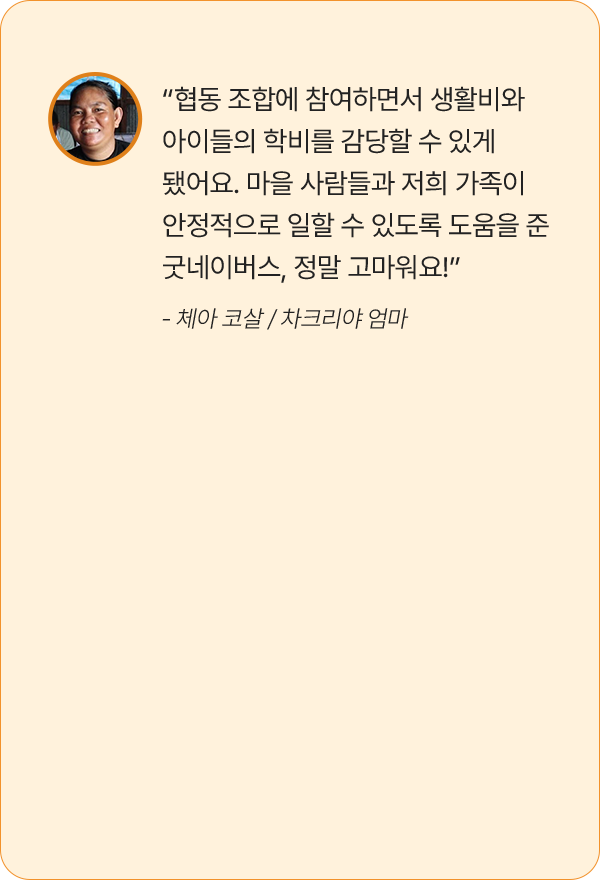 “협동 조합에 참여하면서 생활비와 아이들의 학비를 감당할 수 있게 됐어요. 마을 사람들과 저희 가족이 안정적으로 일할 수 있도록 도움을 준 굿네이버스, 정말 고마워요!” - 체아 코살 / 차크리야 엄마