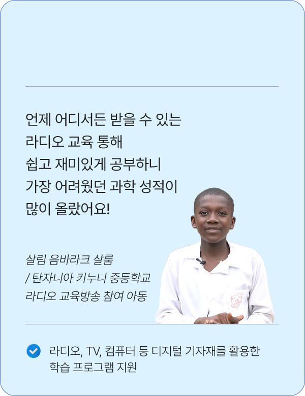 언제 어디서든 받을 수 있는 라디오 교육 통해 쉽고 재미있게 공부하니 가장 어려웠던 과학 성적이 많이 올랐어요! / 살림 음바라크 살룸 / 탄자니아 키누니 중등학교 라디오 교육방송 참여 아동 / 라디오, TV, 컴퓨터 등 디지털 기자재를 활용한 학습 프로그램 지원