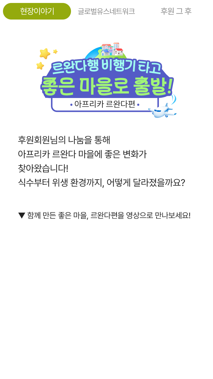 르완다행 비행기 타고 좋은 마을로 출발! 아프리카 르완다편, 후원회원님의 나눔을 통해 아프리카 르완다 마을에 좋은 변화가 찾아왔습니다! 식수부터 위생 환경까지, 어떻게 달라졌을까요? ▼ 함께 만든 좋은 마을, 르완다편을 영상으로 만나보세요!