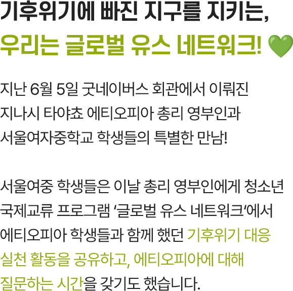 기후위기에 빠진 지구를 지키는, 우리는 글로벌 유스 네트워크! 💚, 지난 6월 5일 굿네이버스 회관에서 이뤄진 지나시 타야쵸 에티오피아 총리 영부인과 서울여자중학교 학생들의 특별한 만남! 서울여중학생들은 이날 총리 영부인에게 청소년 국제교류 프로그램 ‘글로벌 유스 네트워크’에서 에티오피아 학생들과 함께 했던 기후위기 대응 실천 활동을 공유하고, 에티오피아에 대해 질문하는 시간을 갖기도 했습니다.