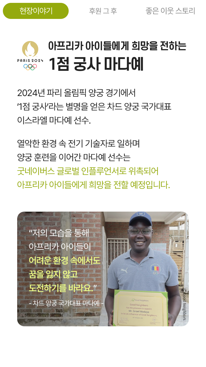 아프리카 아이들에게 희망을 전하는 1점 궁사 마다예, 2024년 파리 올림픽 양궁 경기에서 이스라엘 마다예 선수. 열악한 환경 속 전기 기술자로 일하며 양궁 훈련을 이어간 마다예 선수는 굿네이버스 글로벌 인플루언서로 위촉되어 아프리카 아이들에게 희망을 전할 예정입니다. “저의 모습을 통해 아프리카 아이들이 어려운 환경 속에서도 꿈을 잃지 않고 도전하기를 바라요.” - 차드 양궁 국가대표 마다예 -