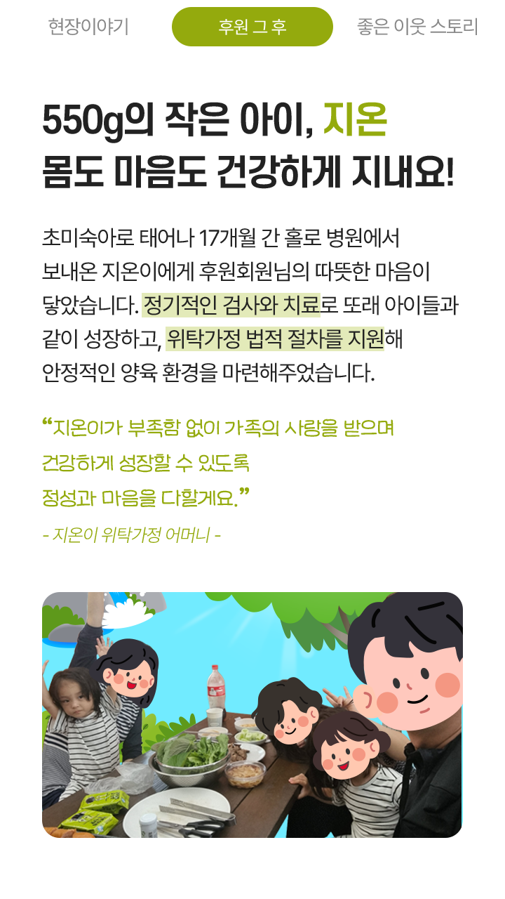 550g의 작은 아이, 지온 몸도 마음도 건강하게 지내요! 초미숙아로 태어나 17개월 간 홀로 병원에서 보내온 지온이에게 후원회원님의 따뜻한 마음이 닿았습니다. 정기적인 검사와 치료로 또래 아이들과 같이 성장하고, 위탁가정 법적 절차를 지원해 안정적인 양육 환경을 마련해주었습니다. “지온이가 부족함 없이 가족의 사랑을 받으며 건강하게 성장할 수 있도록 정성과 마음을 다할게요.” - 지온이 위탁가정 어머니 -