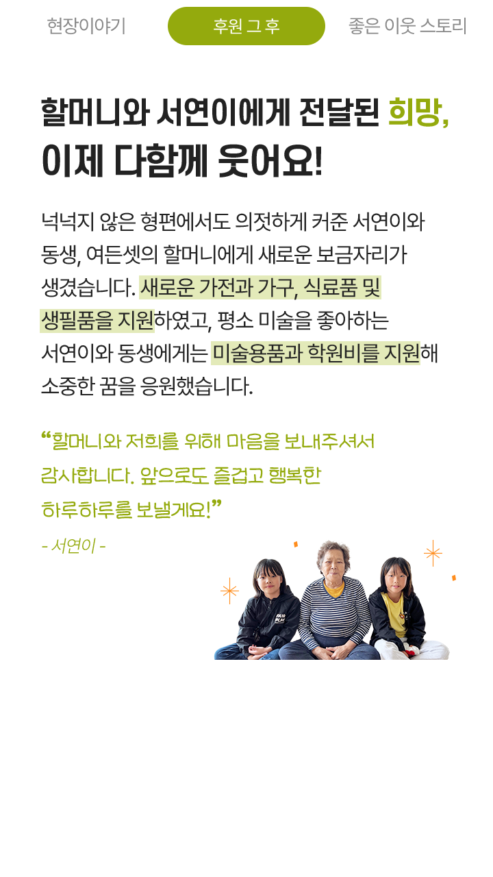 할머니와 서연이에게 전달된 희망, 이제 다함께 웃어요! 넉넉지 않은 형편에서도 의젓하게 커준 서연이와 동생, 여든셋의 할머니에게 새로운 보금자리가 생겼습니다. 새로운 가전과 가구, 식료품 및 생필품을 지원하였고, 평소 미술을 좋아하는 서연이와 동생에게는 미술용품과 학원비를 지원해 소중한 꿈을 응원했습니다. “할머니와 저희를 위해 마음을 보내주셔서 감사합니다. 앞으로도 즐겁고 행복한 하루하루를 보낼게요!”