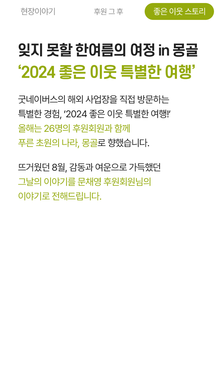 잊지 못할 한여름의 여정 in 몽골 ‘2024 좋은 이웃 특별한 여행’ 굿네이버스의 해외 사업장을 직접 방문하는 특별한 경험, '2024 좋은 이웃 특별한 여행'! 올해는 26명의 후원회원과 함께 푸른 초원의 나라, 몽골로 향했습니다. 뜨거웠던 8월, 감동과 여운으로 가득했던 그날의 이야기를 문채영 후원회원님의 이야기로 전해드립니다.