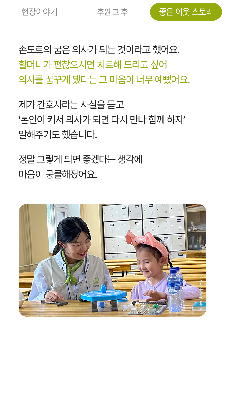 손도르의 꿈은 의사가 되는 것이라고 했어요. 할머니가 편찮으시면 치료해 드리고 싶어 의사를 꿈꾸게 됐다는 그 마음이 너무 예뻤어요. 제가 간호사라는 사실을 듣고 '본인이 커서 의사가 되면 다시 만나 함께 하자' 말해주기도 했습니다. 정말 그렇게 되면 좋겠다는 생각에 마음이 뭉클해졌어요.