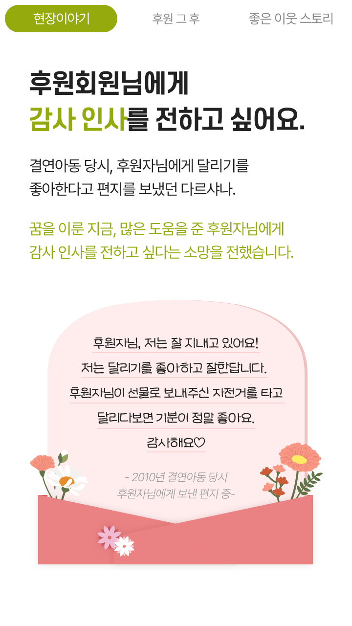 후원회원님에게 감사 인사를 전하고 싶어요. 결연아동 당시, 후원자님에게 달리기를 좋아한다고 편지를 보냈던 다르샤나. 꿈을 이룬 지금, 많은 도움을 준 후원자님에게 감사 인사를 전하고 싶다는 소망을 전했습니다. 후원자님, 저는 잘 지내고 있어요! 저는 달리기를 좋아하고 잘한답니다. 후원자님이 선물로 보내주신 자전거를 타고 달리다보면 기분이 정말 좋아요. 감사해요♡ - 2010년 결연아동 당시 후원자님에게 보낸 편지 중-