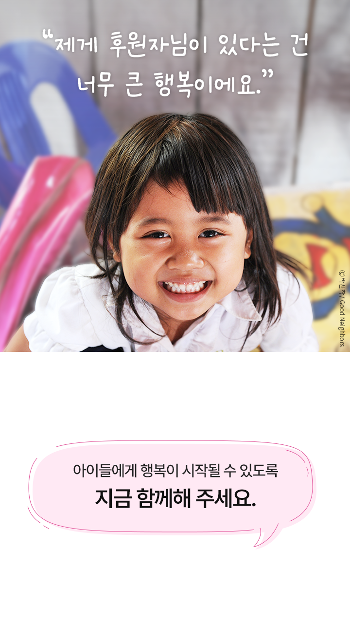 “제게 후원자님이 있다는 건 너무 큰 행복이에요.” 아이들에게 행복이 시작될 수 있도록 지금 함께해 주세요.