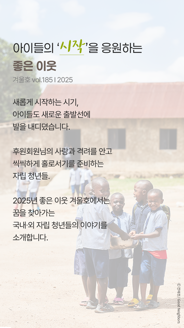 아이들의 ‘시작’을 응원하는 좋은 이웃, 겨울호 vol.185 l 2025, 새롭게 시작하는 시기, 아이들도 새로운 출발선에 발을 내디뎠습니다. 후원회원님의 사랑과 격려를 안고 씩씩하게 홀로서기를 준비하는 자립 청년들. 2025년 좋은 이웃 겨울호에서는 꿈을 찾아가는 국내∙외 자립 청년들의 이야기를 소개합니다.