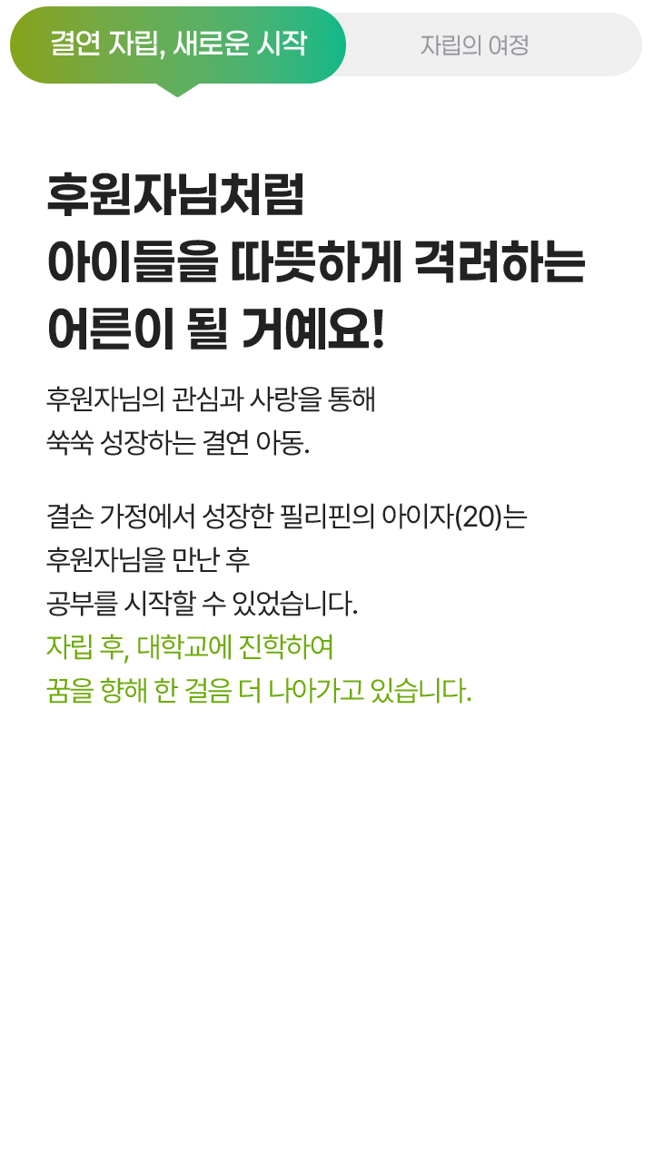 결연 자립, 새로운 시작, 후원자님처럼 아이들을 따뜻하게 격려하는 어른이 될 거예요! 후원자님의 관심과 사랑을 통해 쑥쑥 성장하는 결연 아동. 결손 가정에서 성장한 필리핀의 아이자(20)는 후원자님을 만난 후 공부를 시작할 수 있었습니다. 자립 후, 대학교에 진학하여 꿈을 향해 한 걸음 더 나아가고 있습니다.