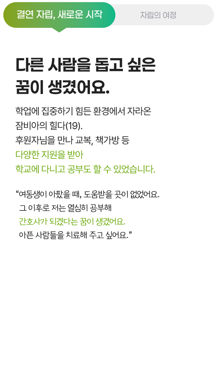 결연 자립, 새로운 시작, 다른 사람을 돕고 싶은 꿈이 생겼어요. 학업에 집중하기 힘든 환경에서 자라온 잠비아의 힐다(19). 후원자님을 만나 교복, 책가방 등 다양한 지원을 받아 학교에 다니고 공부도 할 수 있었습니다. “여동생이 아팠을 때, 도움받을 곳이 없었어요. 그 이후로 저는 열심히 공부해 간호사가 되겠다는 꿈이 생겼어요. 아픈 사람들을 치료해 주고 싶어요.”