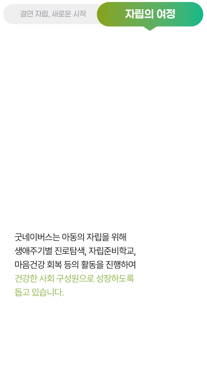 자립의 여정, 굿네이버스는 아동의 자립을 위해 생애주기별 진로탐색, 자립준비학교, 마음건강 회복 등의 활동을 진행하여 건강한 사회 구성원으로 성장하도록 돕고 있습니다.