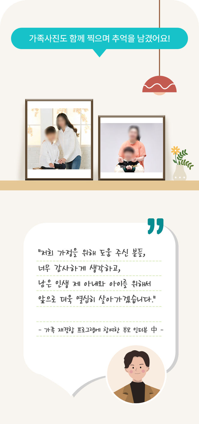 가족사진도 함께 찍으며 추억을 남겼어요!
        “저희 가정을 위해 도움 주신 분들,
        너무 감사하게 생각하고,
        남은 인생 제 아내와 아이를 위해서
        앞으로 더욱 열심히 살아가겠습니다.”

        - 가족 재결합 프로그램에 참여한 부모 인터뷰 中 -
      