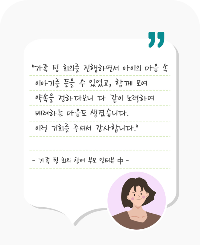 
        “가족 팀 회의를 진행하면서 아이의 마음 속
        이야기를 들을 수 있었고, 함께 모여
        약속을 정하다보니 다 같이 노력하며
        배려하는 마음도 생겼습니다.
        이런 기회를 주셔서 감사합니다.”

        - 가족 팀 회의 참여 부모 인터뷰 中 -
      