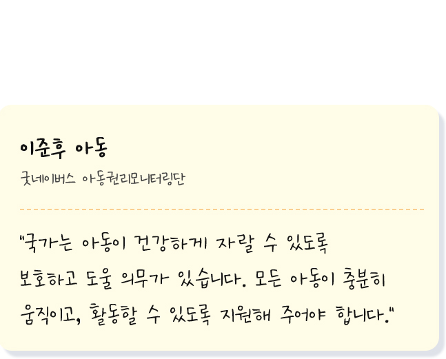 
            이준후 아동 굿네이버스 아동권리모니터링단
            국가는 아동이 건강하게 자랄 수 있도록 보호하고 도울 의무가 있습니다. 모든 아동이 충분히 움직이고, 활동할 수 있도록 지원해 주어야 합니다.
           