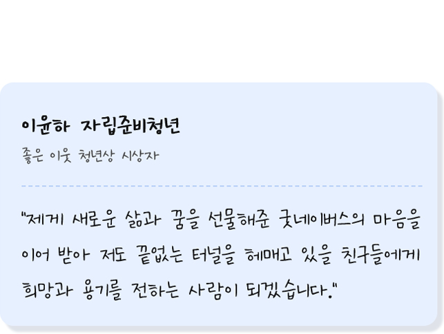 이윤하 자립준비청년 좋은 이웃 청년상 시상자 제게 새로운 삶과 꿈을 선물해준 굿네이버스의 마음을 이어 받아 저도 끝없는 터널을 헤매고 있을 친구들에게 희망과 용기를 전하는 사람이 되겠습니다.